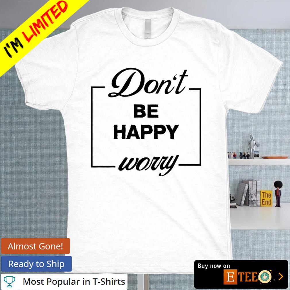 Don’t Be Happy Worry shirt, hoodie, sweater, long sleeve and tank top