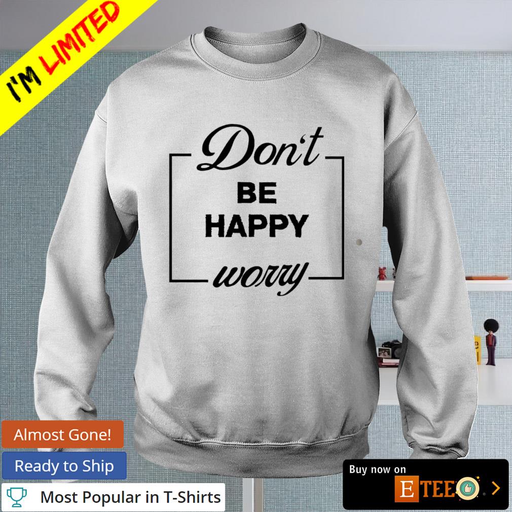 Don’t Be Happy Worry shirt, hoodie, sweater, long sleeve and tank top