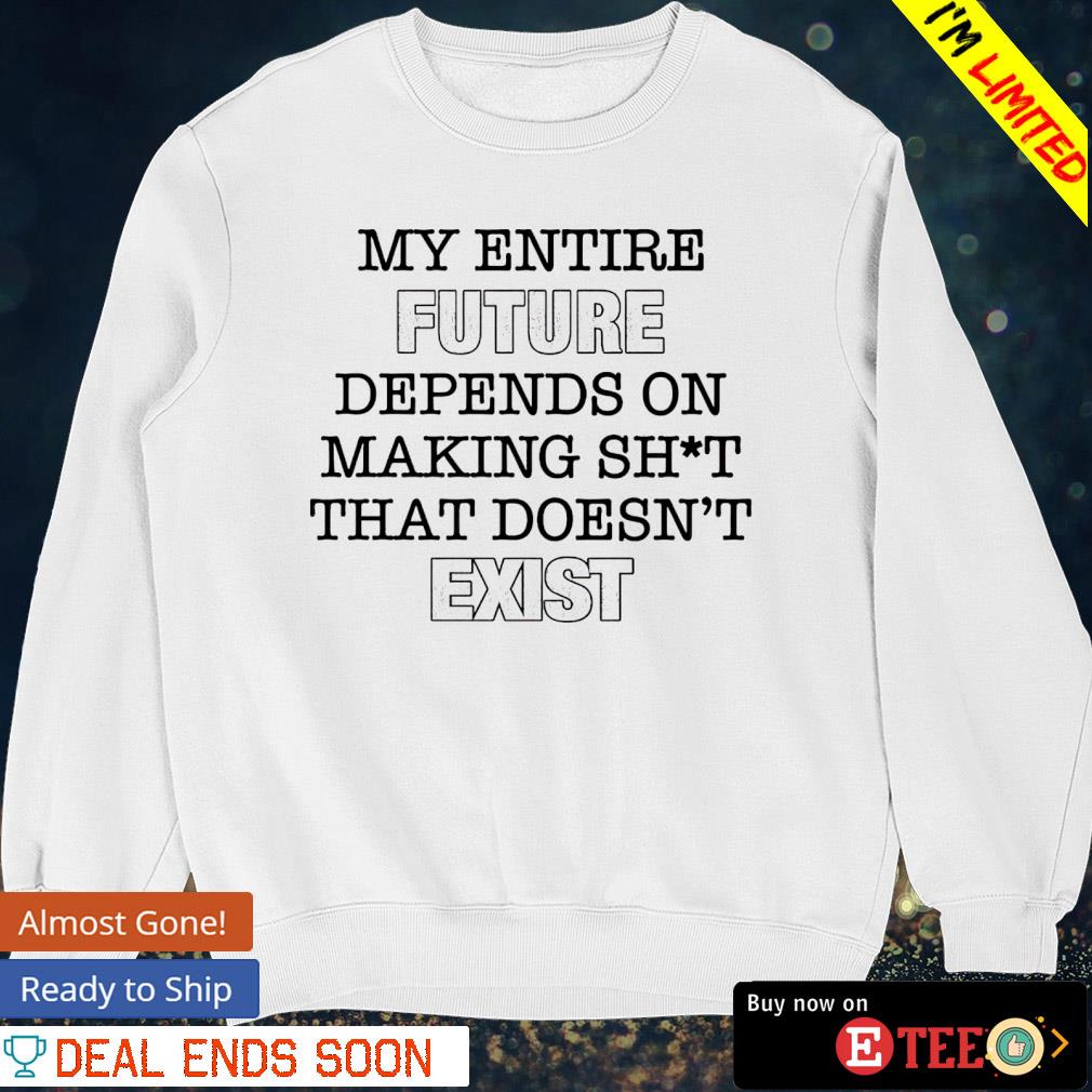 My entire future depends on making shit that doesn t exist shirt